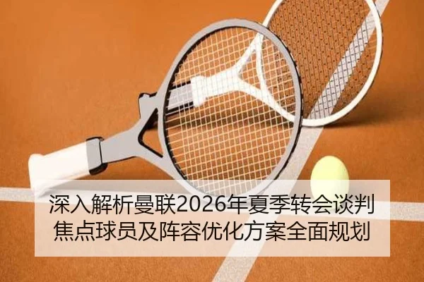 深入解析曼联2026年夏季转会谈判焦点球员及阵容优化方案全面规划